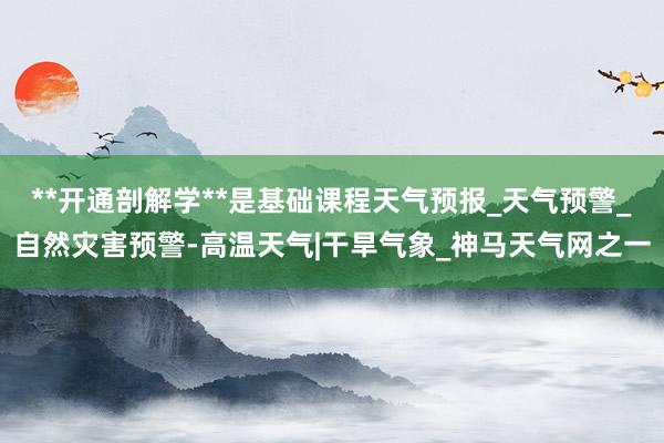 **开通剖解学**是基础课程天气预报_天气预警_自然灾害预警-高温天气|干旱气象_神马天气网之一